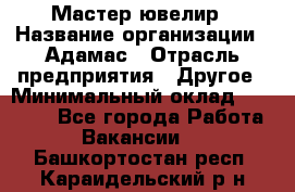 Мастер-ювелир › Название организации ­ Адамас › Отрасль предприятия ­ Другое › Минимальный оклад ­ 27 000 - Все города Работа » Вакансии   . Башкортостан респ.,Караидельский р-н